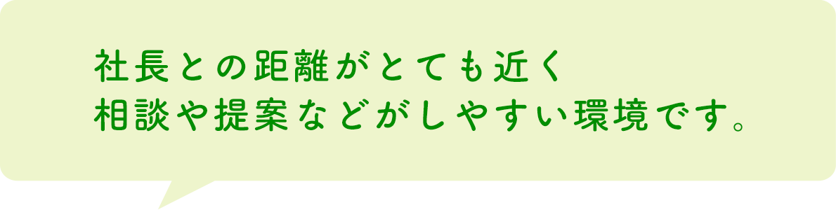 社長との距離がとても近く相談や提案などがしやすい環境です。