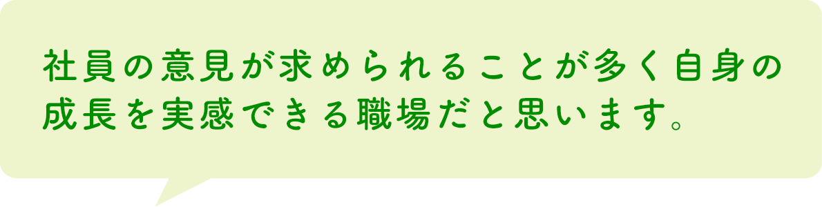 社員の意見が求められることが多く自身の成長を実感できる職場だと思います。