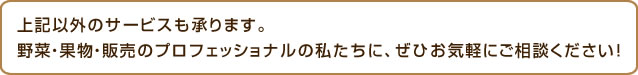 上記以外のサービスも承ります。野菜・果物・販売のプロフェッショナルの私たちに、ぜひお気軽にご相談ください!